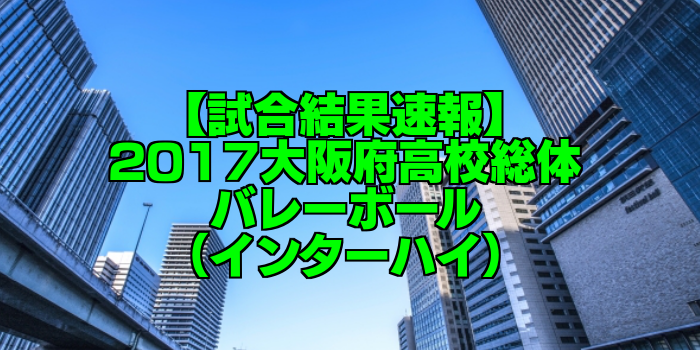 【試合結果速報】2017大阪府高校総体バレーボール(インターハイ)
