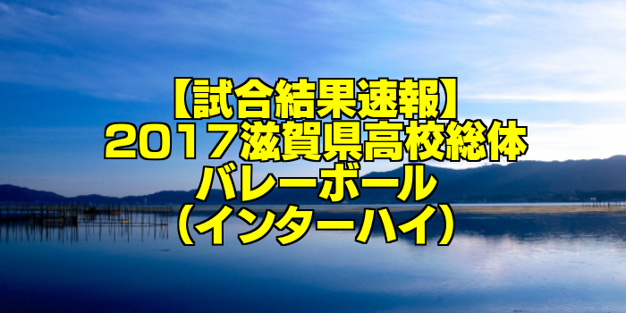 試合結果速報 17滋賀県高校総体バレーボール インターハイ