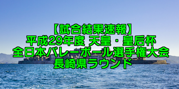 【試合結果速報】平成29年度 天皇・皇后杯 全日本バレーボール選手権大会 長崎県ラウンド