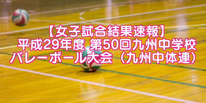 【女子試合結果速報】平成29年度 第50回九州中学校バレーボール大会（九州中体連）