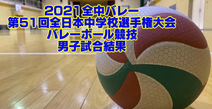 2021全中バレー｜ 第51回全日本中学校選手権大会バレーボール競技　男子試合結果