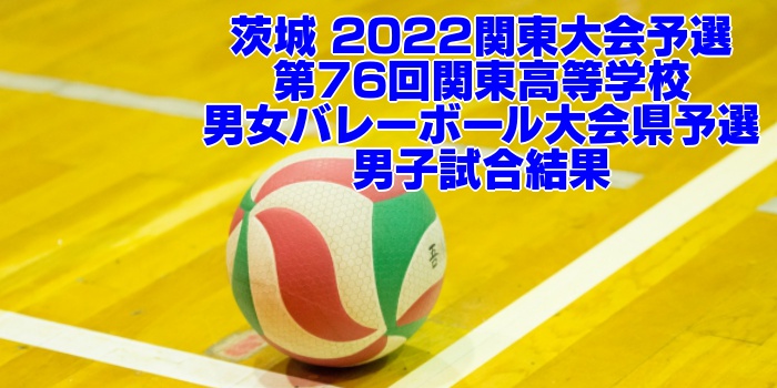 茨城 2022関東大会予選｜第76回関東高等学校男女バレーボール大会県予選　男子試合結果
