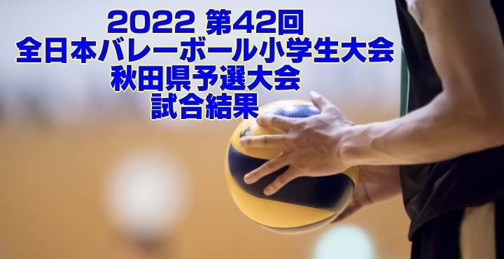 秋田 2022小学バレー｜第42回全日本バレーボール小学生大会県予選　試合結果