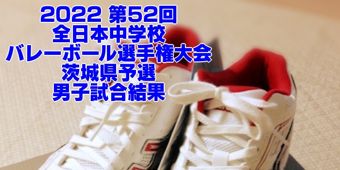 茨城 2022全中バレー｜第52回全日本中学校バレーボール選手権大会県予選　男子試合結果