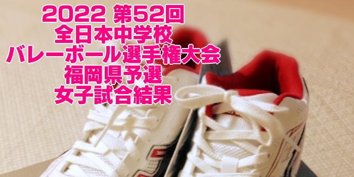 福岡 2022全中バレー|第52回全日本中学校バレーボール選手権大会県予選 女子試合結果