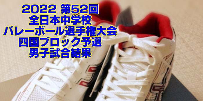 四国 2022全中バレー｜第52回全日本中学校バレーボール選手権大会ブロック予選　男子試合結果