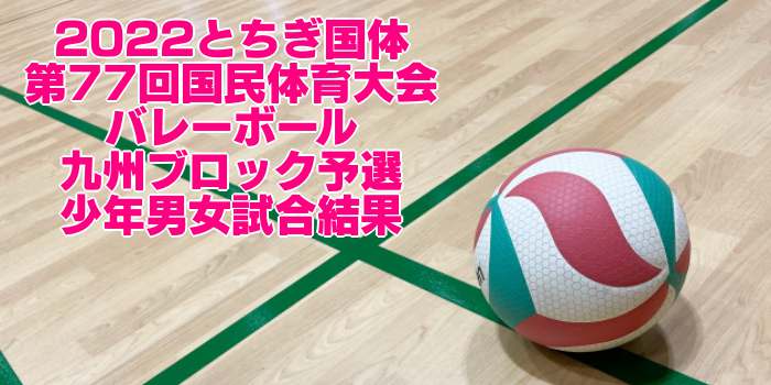 九州 2022とちぎ国体｜第77回国民体育大会バレーボール ブロック予選　少年男女試合結果