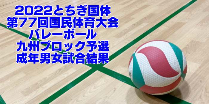 九州 2022とちぎ国体｜第77回国民体育大会バレーボール ブロック予選　成年男女試合結果
