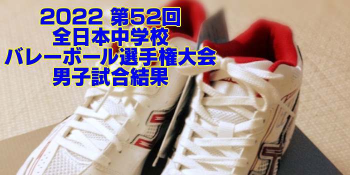 2022全中バレー|第52回全日本中学校バレーボール選手権大会 男子試合結果