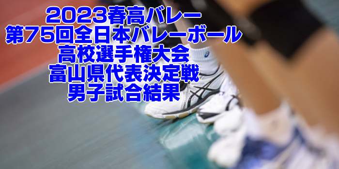 富山 2023春高バレー｜第75回全日本バレーボール高校選手権 各県代表決定戦　男子試合結果